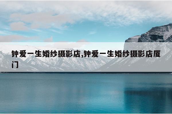 钟爱一生婚纱摄影店,钟爱一生婚纱摄影店<a href=/s/fujian/type196.html target=_blank class=infotextkey>厦门</a>