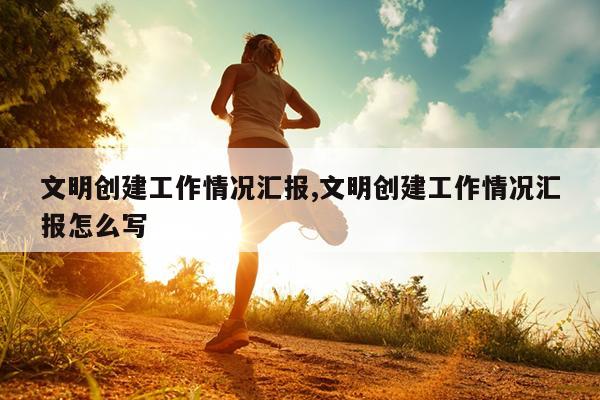 文明创建工作情况汇报,文明创建工作情况汇报怎么写