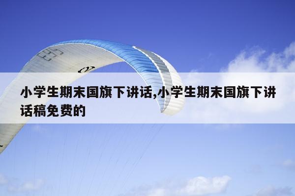 小学生期末国旗下讲话,小学生期末国旗下讲话稿免费的