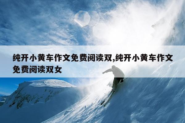 纯开小黄车作文免费阅读双,纯开小黄车作文免费阅读双女