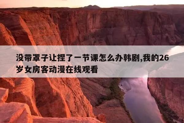 没带罩子让捏了一节课怎么办韩剧,我的26岁女房客动漫在线观看