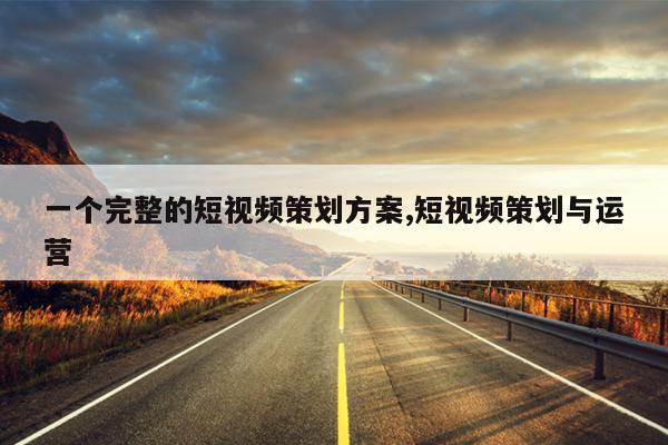 一个完整的短视频策划方案,短视频策划与运营