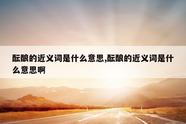 酝酿的近义词是什么意思,酝酿的近义词是什么意思啊