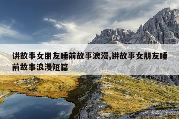 讲故事女朋友睡前故事浪漫,讲故事女朋友睡前故事浪漫短篇