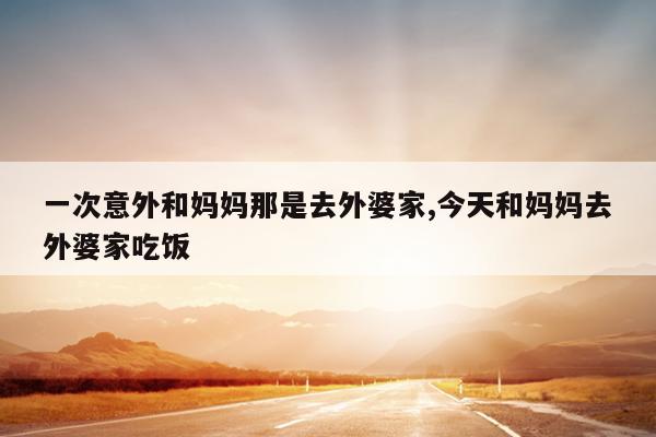 一次意外和妈妈那是去外婆家,今天和妈妈去外婆家吃饭