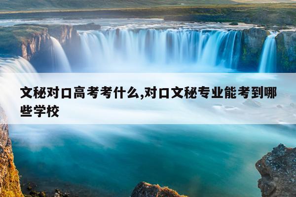 文秘对口高考考什么,对口文秘专业能考到哪些学校