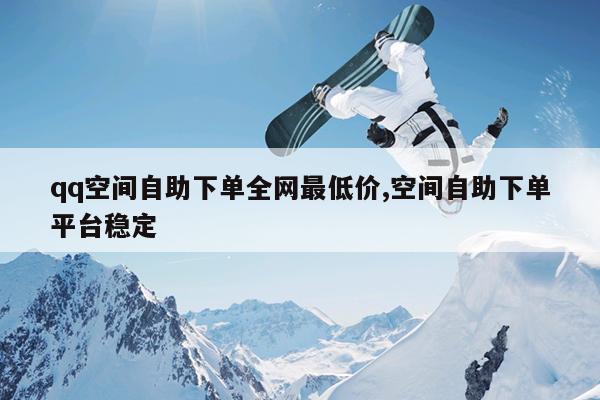 qq空间自助下单全网最低价,空间自助下单平台稳定