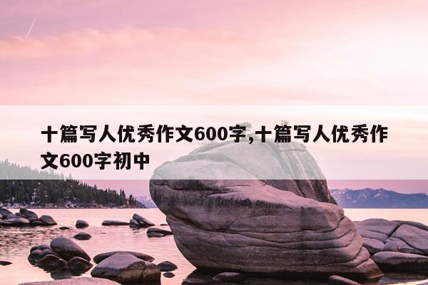 十篇写人优秀作文600字,十篇写人优秀作文600字初中