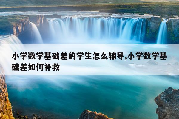小学数学基础差的学生怎么辅导,小学数学基础差如何补救