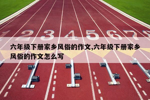 六年级下册家乡风俗的作文,六年级下册家乡风俗的作文怎么写