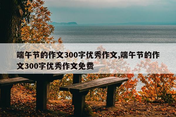 端午节的作文300字优秀作文,端午节的作文300字优秀作文免费