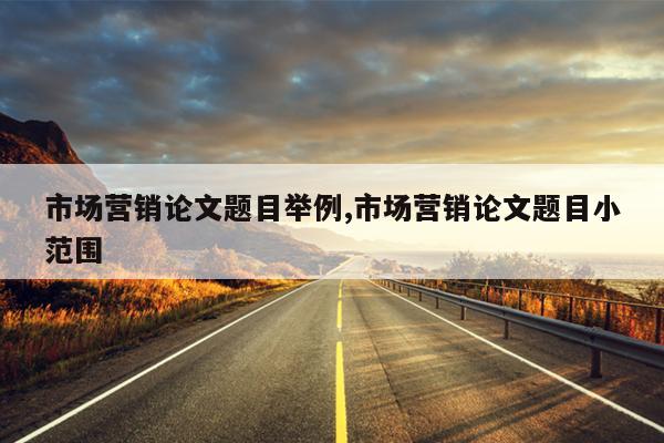 市场营销论文题目举例,市场营销论文题目小范围