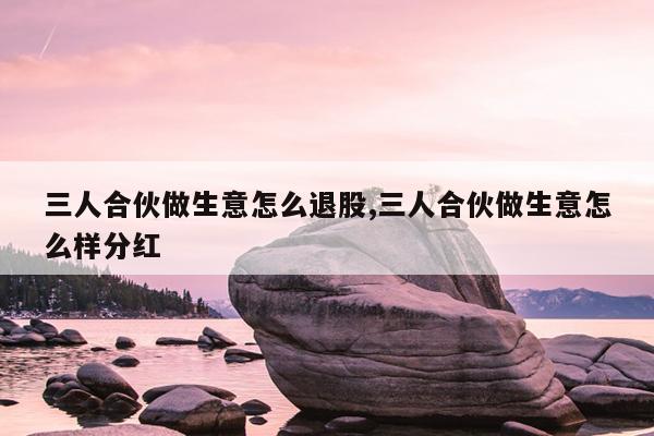 三人合伙做生意怎么退股,三人合伙做生意怎么样分红