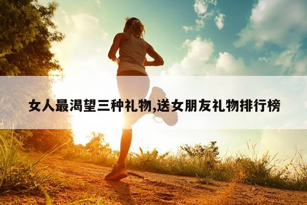 女人最渴望三种礼物,送女朋友礼物排行榜