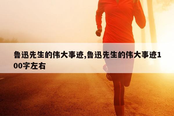 鲁迅先生的伟大事迹,鲁迅先生的伟大事迹100字左右