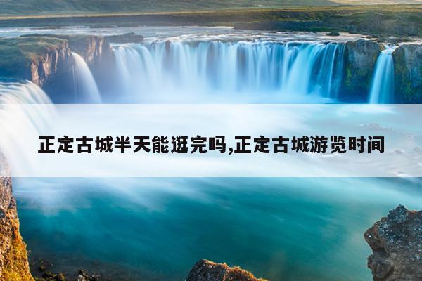 正定古城半天能逛完吗,正定古城游览时间