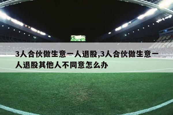 3人合伙做生意一人退股,3人合伙做生意一人退股其他人不同意怎么办