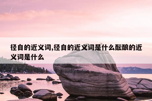 径自的近义词,径自的近义词是什么酝酿的近义词是什么