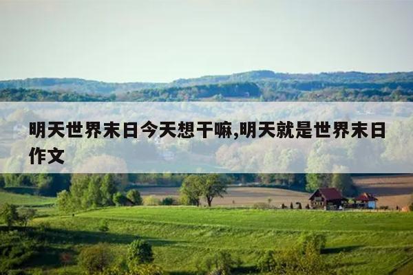 明天世界末日今天想干嘛,明天就是世界末日作文