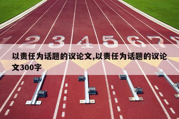 以责任为话题的议论文,以责任为话题的议论文300字