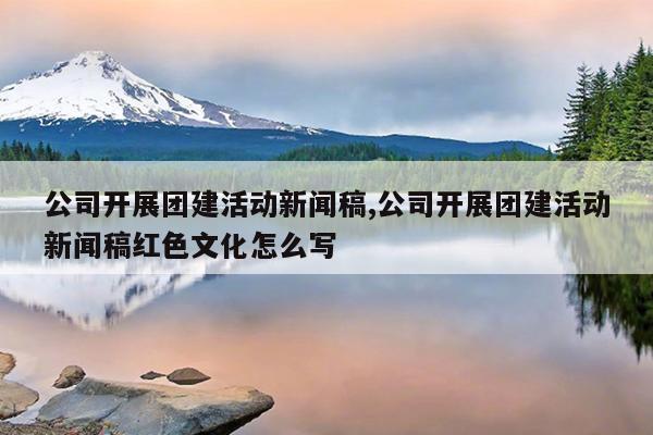 公司开展团建活动新闻稿,公司开展团建活动新闻稿红色文化怎么写