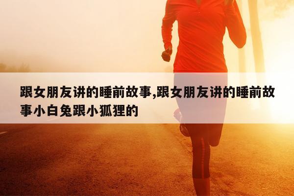 跟女朋友讲的睡前故事,跟女朋友讲的睡前故事小白兔跟小狐狸的