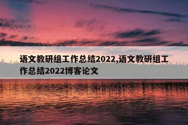 语文教研组工作总结2022,语文教研组工作总结2022博客论文