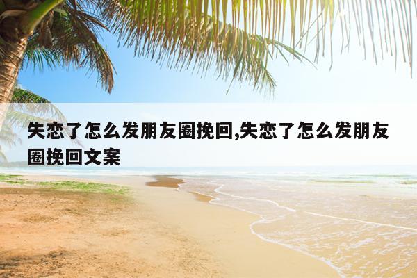 失恋了怎么发朋友圈挽回,失恋了怎么发朋友圈挽回文案
