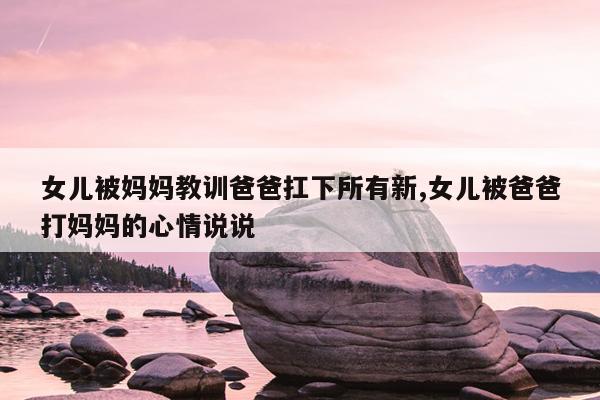女儿被妈妈教训爸爸扛下所有新,女儿被爸爸打妈妈的心情说说