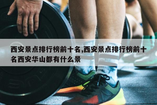 西安景点排行榜前十名,西安景点排行榜前十名西安华山都有什么景