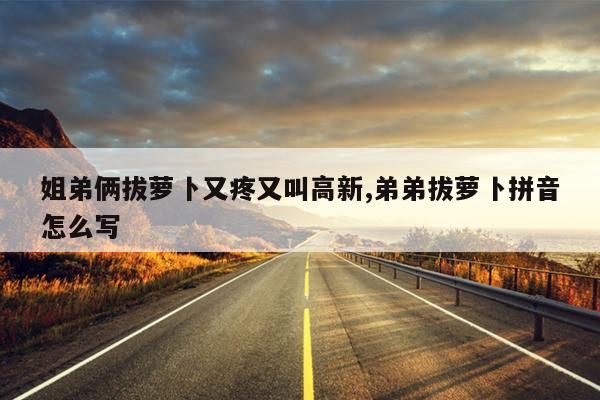 姐弟俩拔萝卜又疼又叫高新,弟弟拔萝卜拼音怎么写