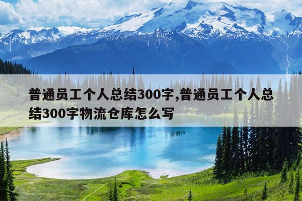 普通员工个人总结300字,普通员工个人总结300字物流仓库怎么写