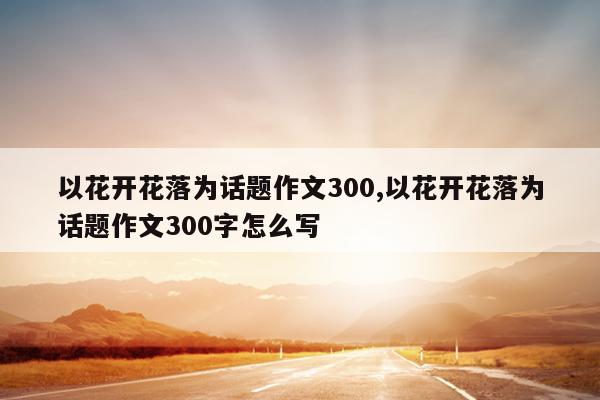 以花开花落为话题作文300,以花开花落为话题作文300字怎么写