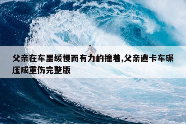 父亲在车里缓慢而有力的撞着,父亲遭卡车碾压成重伤完整版