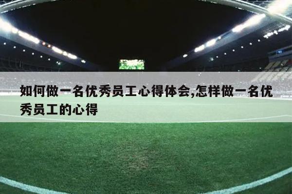 如何做一名优秀员工心得体会,怎样做一名优秀员工的心得