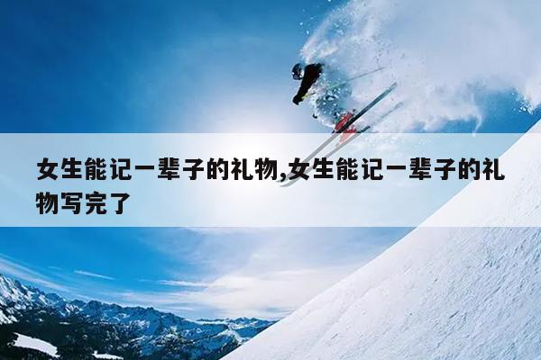 女生能记一辈子的礼物,女生能记一辈子的礼物写完了