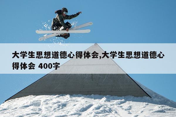 大学生思想道德心得体会,大学生思想道德心得体会 400字