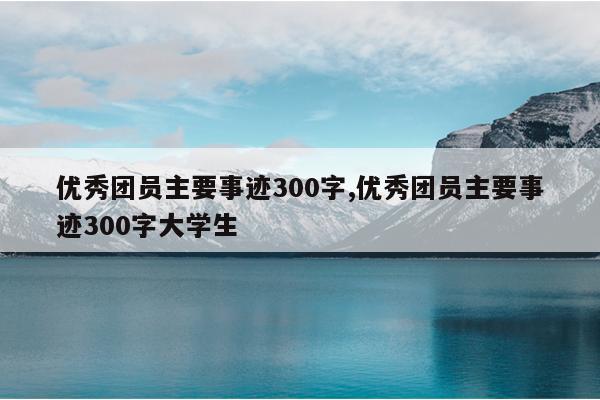 优秀团员主要事迹300字,优秀团员主要事迹300字大学生
