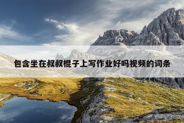 包含坐在叔叔棍子上写作业好吗视频的词条
