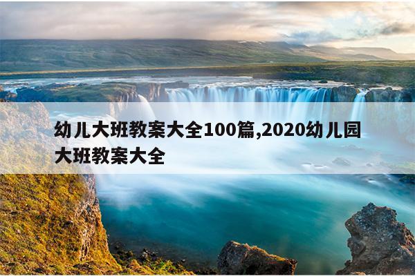 幼儿大班教案大全100篇,2020幼儿园大班教案大全