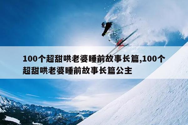 100个超甜哄老婆睡前故事长篇,100个超甜哄老婆睡前故事长篇公主