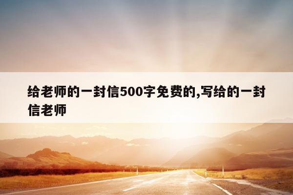 给老师的一封信500字免费的,写给的一封信老师