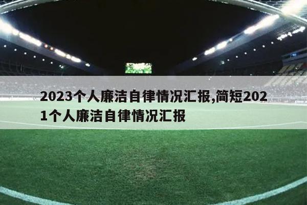 2023个人廉洁自律情况汇报,简短2021个人廉洁自律情况汇报