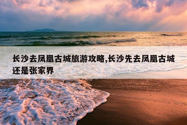 长沙去凤凰古城旅游攻略,长沙先去凤凰古城还是张家界