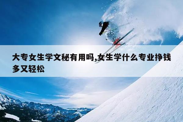 大专女生学文秘有用吗,女生学什么专业挣钱多又轻松