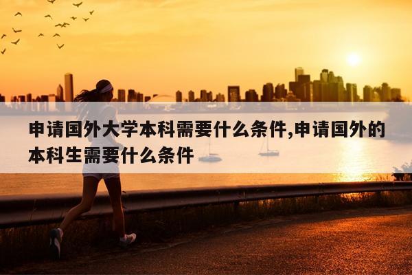 申请国外大学本科需要什么条件,申请国外的本科生需要什么条件