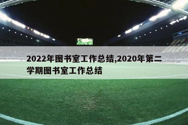 2022年图书室工作总结,2020年第二学期图书室工作总结
