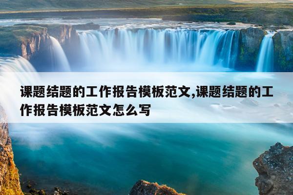 课题结题的工作报告模板范文,课题结题的工作报告模板范文怎么写