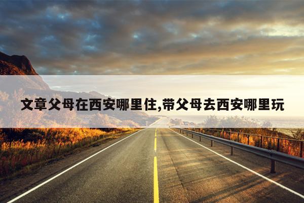 文章父母在西安哪里住,带父母去西安哪里玩