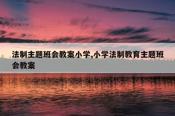 法制主题班会教案小学,小学法制教育主题班会教案